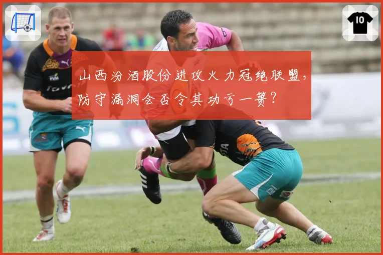 山西汾酒股份进攻火力冠绝联盟，防守漏洞会否令其功亏一篑？