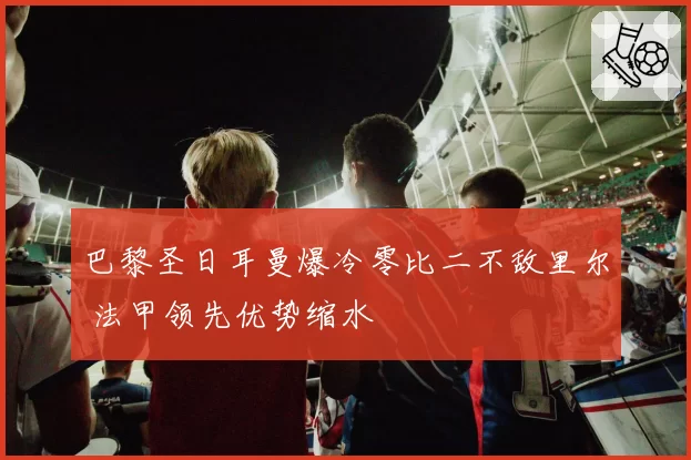 巴黎圣日耳曼爆冷零比二不敌里尔 法甲领先优势缩水