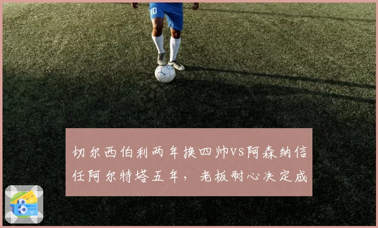 切尔西伯利两年换四帅vs阿森纳信任阿尔特塔五年，老板耐心决定成败