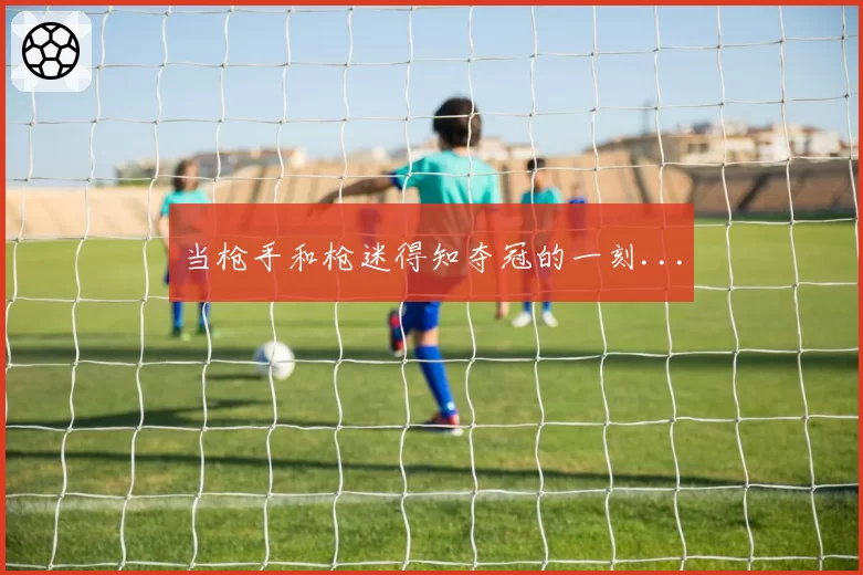 当枪手和枪迷得知夺冠的一刻...
