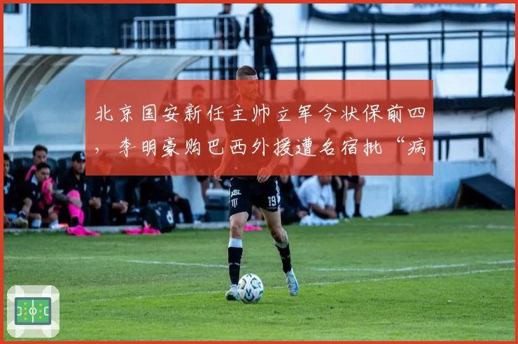 北京国安新任主帅立军令状保前四，李明豪购巴西外援遭名宿批“病急乱投医”