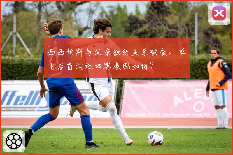 西西帕斯与父亲教练关系破裂，单飞后首站巡回赛表现如何？
