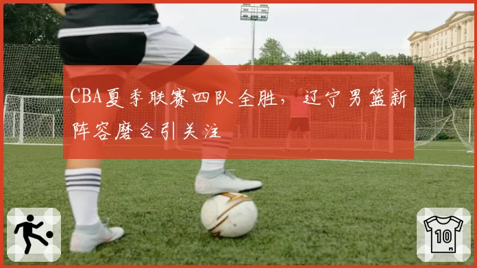 CBA夏季联赛四队全胜，辽宁男篮新阵容磨合引关注