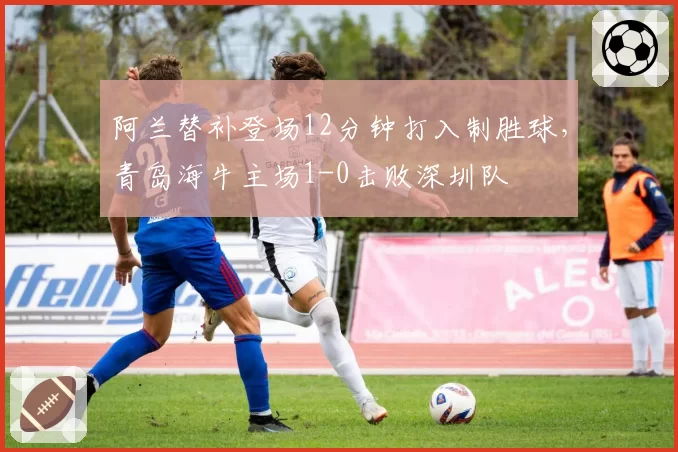 阿兰替补登场12分钟打入制胜球，青岛海牛主场1-0击败深圳队