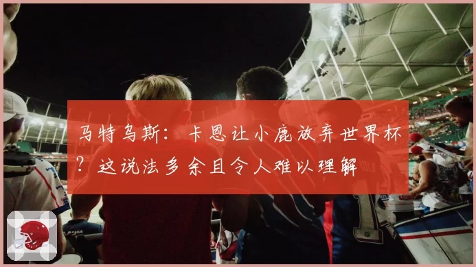 马特乌斯：卡恩让小鹿放弃世界杯？这说法多余且令人难以理解
