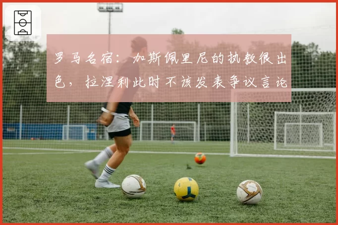 罗马名宿：加斯佩里尼的执教很出色，拉涅利此时不该发表争议言论