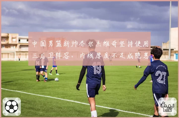 中国男篮新帅乔尔杰维奇坚持使用三后卫阵容，内线厚度不足成隐患