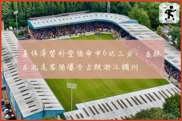 姜伟泽替补登场命中6记三分,吉林东北虎客场爆冷击败浙江稠州
