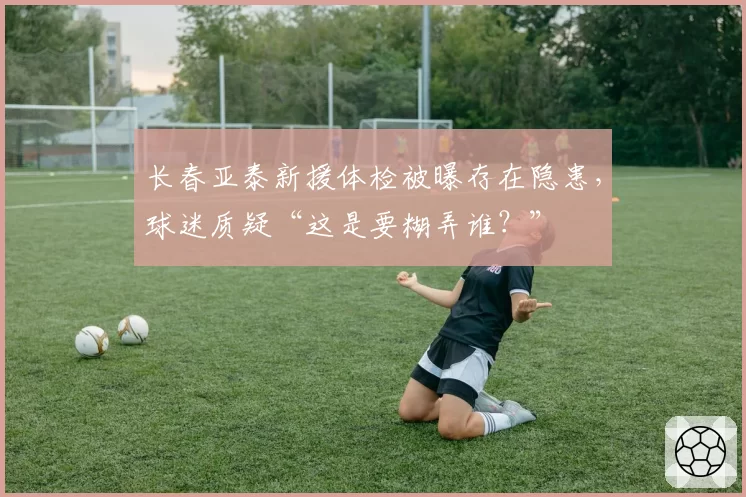 长春亚泰新援体检被曝存在隐患,球迷质疑“这是要糊弄谁?”