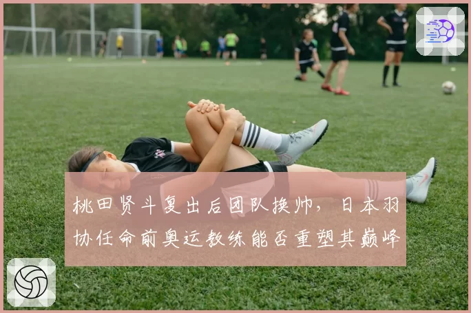 桃田贤斗复出后团队换帅，日本羽协任命前奥运教练能否重塑其巅峰