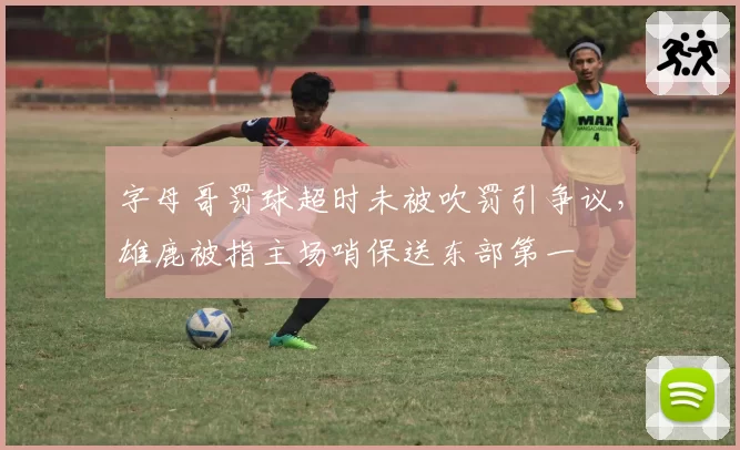 字母哥罚球超时未被吹罚引争议，雄鹿被指主场哨保送东部第一