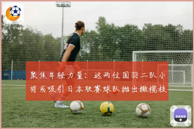 聚焦年轻力量:这两位国羽二队小将或吸引日本联赛球队抛出橄榄枝
