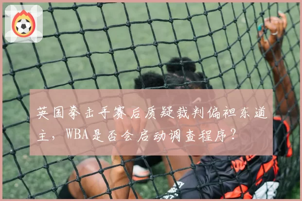 英国拳击手赛后质疑裁判偏袒东道主,WBA是否会启动调查程序?
