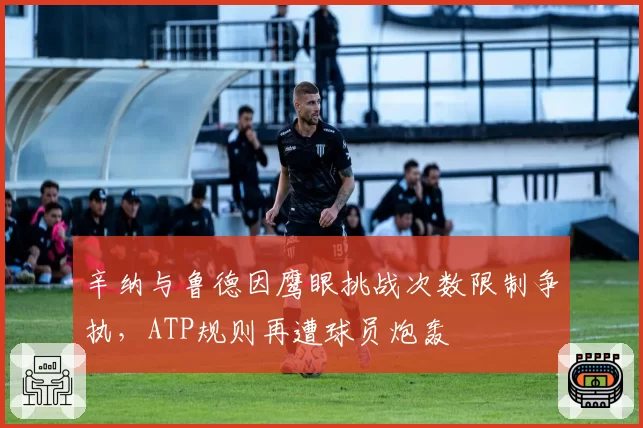 辛纳与鲁德因鹰眼挑战次数限制争执，ATP规则再遭球员炮轰