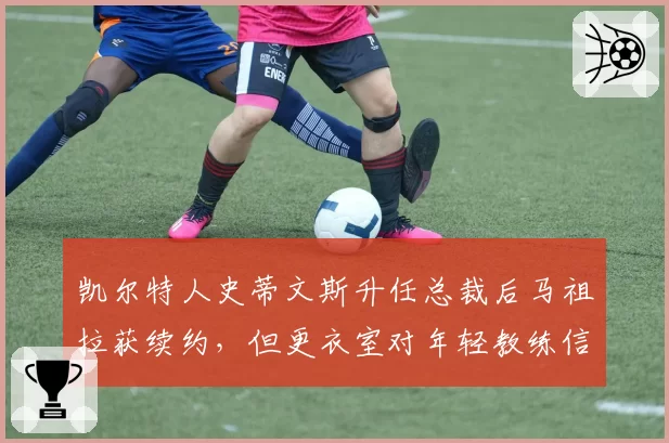 凯尔特人史蒂文斯升任总裁后马祖拉获续约，但更衣室对年轻教练信任不足