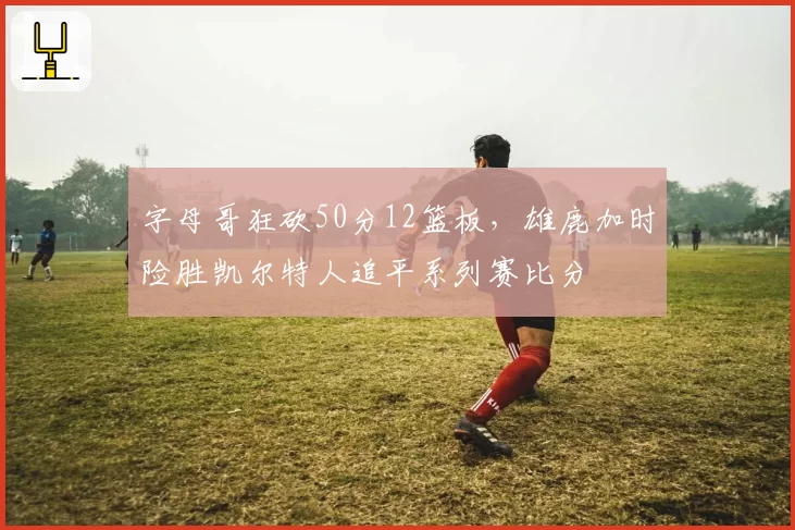 字母哥狂砍50分12篮板,雄鹿加时险胜凯尔特人追平系列赛比分
