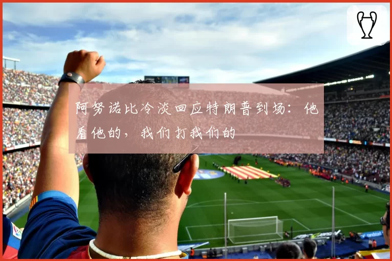 阿努诺比冷淡回应特朗普到场：他看他的，我们打我们的