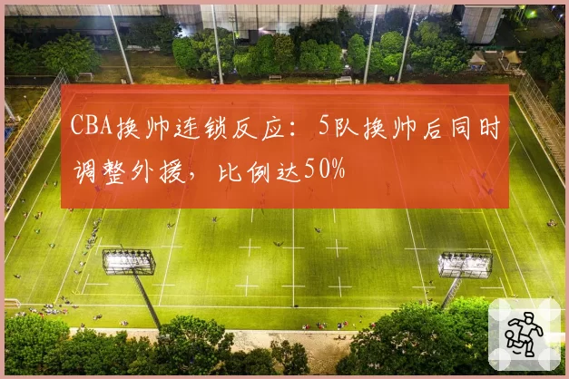 CBA换帅连锁反应:5队换帅后同时调整外援,比例达50%