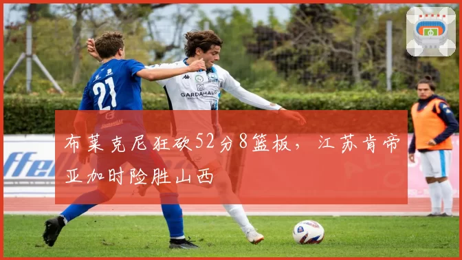布莱克尼狂砍52分8篮板，江苏肯帝亚加时险胜山西