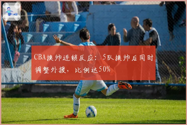 CBA换帅连锁反应:5队换帅后同时调整外援,比例达50%