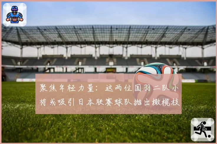 聚焦年轻力量：这两位国羽二队小将或吸引日本联赛球队抛出橄榄枝