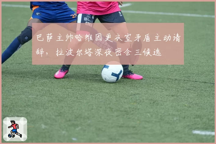 巴萨主帅哈维因更衣室矛盾主动请辞，拉波尔塔深夜密会三候选