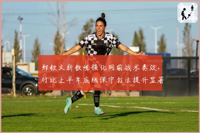 郑钦文新教练强化网前战术奏效,对比上半年底线保守打法提升显著