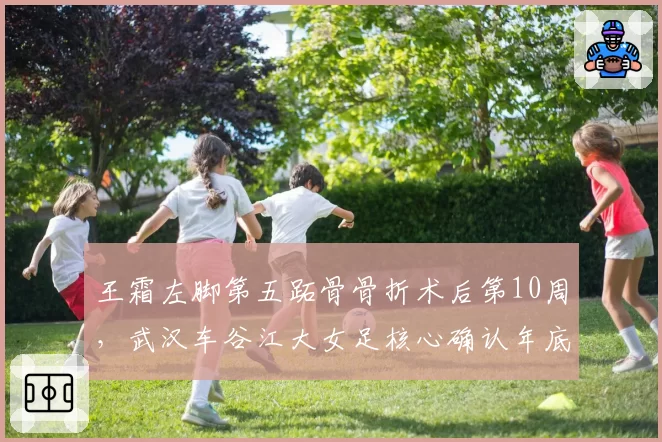 王霜左脚第五跖骨骨折术后第10周，武汉车谷江大女足核心确认年底女超收官战复出