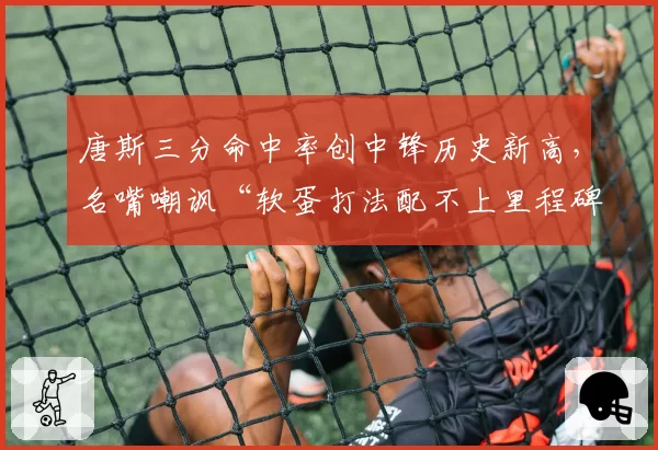 唐斯三分命中率创中锋历史新高，名嘴嘲讽“软蛋打法配不上里程碑”
