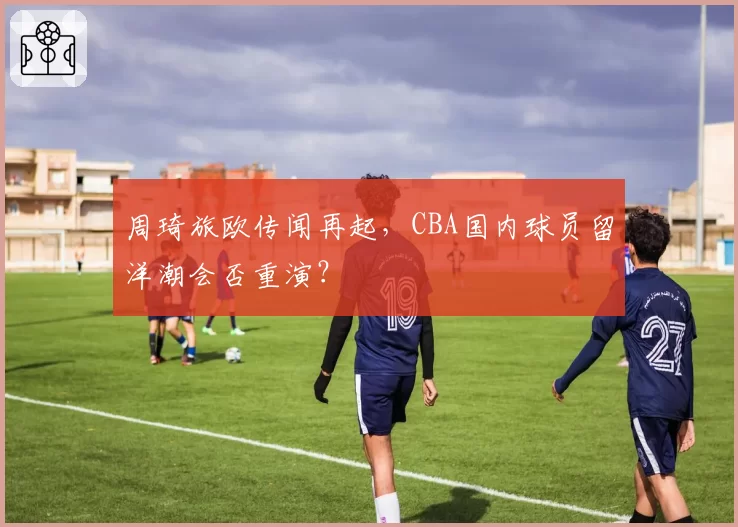 周琦旅欧传闻再起，CBA国内球员留洋潮会否重演？