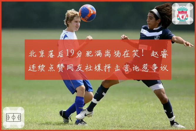 北京落后19分犯满离场在笑！赵睿连续点赞网友社媒抨击言论惹争议