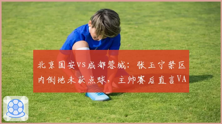 北京国安vs成都蓉城：张玉宁禁区内倒地未获点球，主帅赛后直言VAR形同虚设
