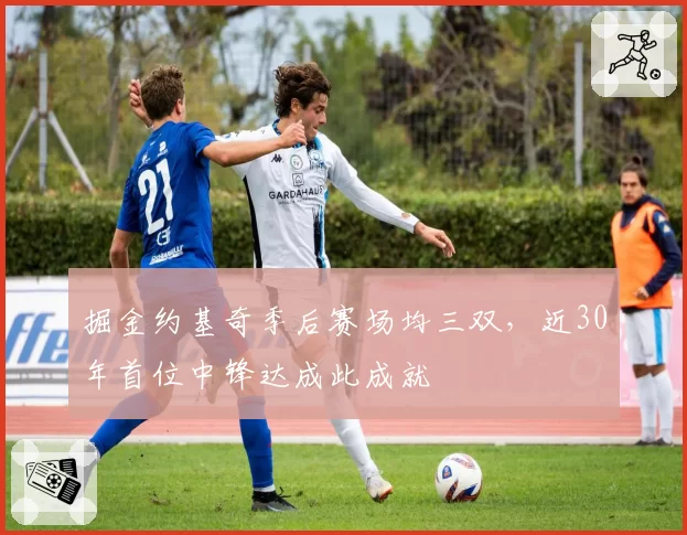 掘金约基奇季后赛场均三双，近30年首位中锋达成此成就
