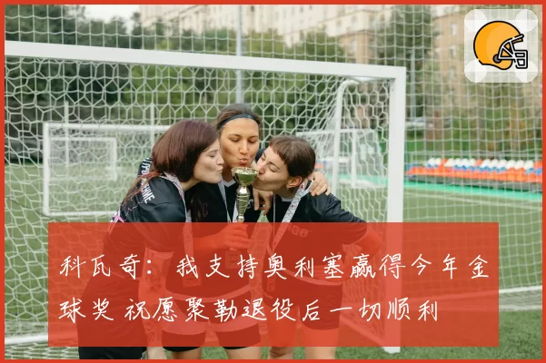 科瓦奇：我支持奥利塞赢得今年金球奖 祝愿聚勒退役后一切顺利