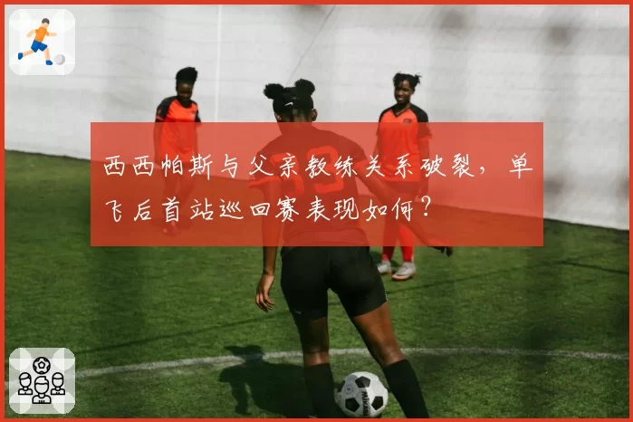 西西帕斯与父亲教练关系破裂，单飞后首站巡回赛表现如何？