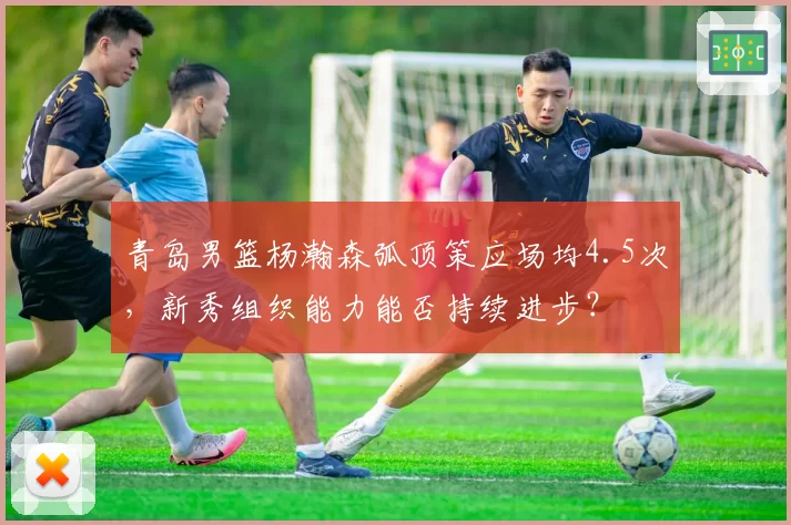 青岛男篮杨瀚森弧顶策应场均4.5次，新秀组织能力能否持续进步？