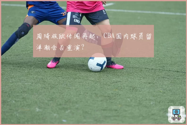 周琦旅欧传闻再起，CBA国内球员留洋潮会否重演？