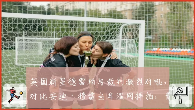英国新星德雷珀与裁判激烈对吼，对比安迪·穆雷当年温网摔拍，青出于蓝？