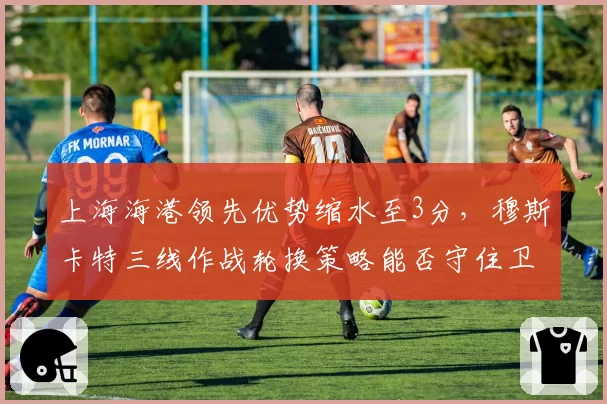 上海海港领先优势缩水至3分，穆斯卡特三线作战轮换策略能否守住卫冕主动权？