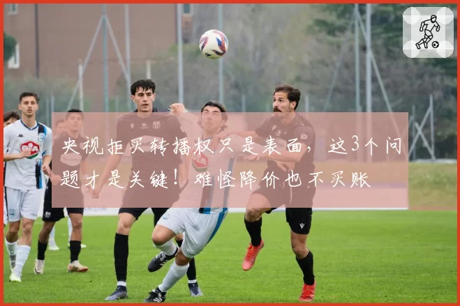 央视拒买转播权只是表面,这3个问题才是关键!难怪降价也不买账