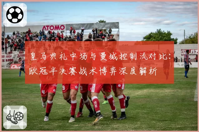 皇马典礼中场与曼城控制流对比：欧冠半决赛战术博弈深度解析