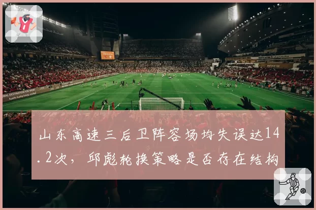 山东高速三后卫阵容场均失误达14.2次，邱彪轮换策略是否存在结构性缺陷？