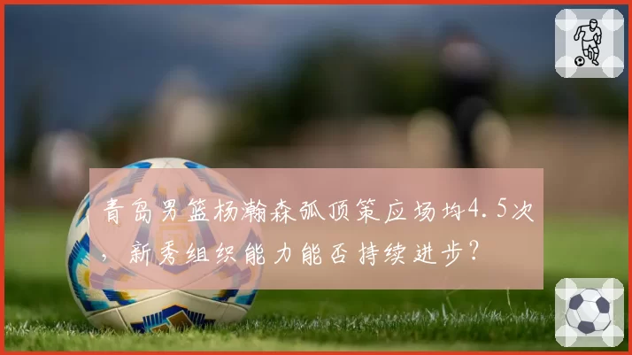青岛男篮杨瀚森弧顶策应场均4.5次，新秀组织能力能否持续进步？