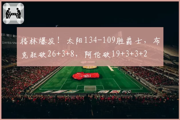 格林爆发！太阳134-109胜爵士，布克狂砍26+3+8，阿伦砍19+3+3+2