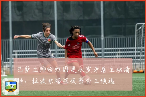巴萨主帅哈维因更衣室矛盾主动请辞，拉波尔塔深夜密会三候选