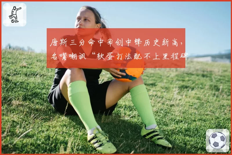 唐斯三分命中率创中锋历史新高，名嘴嘲讽“软蛋打法配不上里程碑”