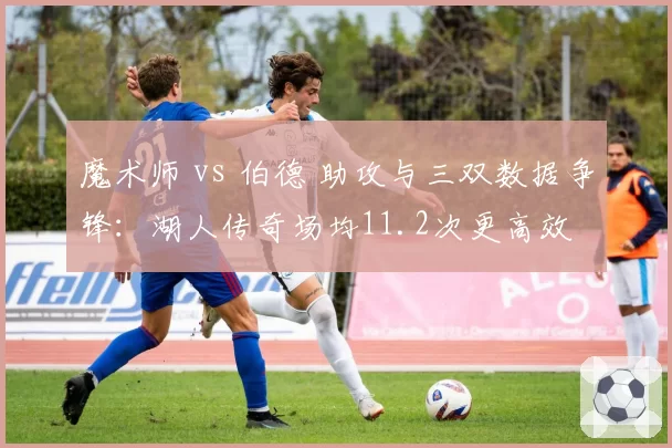 魔术师 vs 伯德 助攻与三双数据争锋:湖人传奇场均11.2次更高效