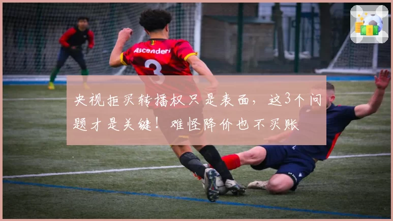 央视拒买转播权只是表面，这3个问题才是关键！难怪降价也不买账