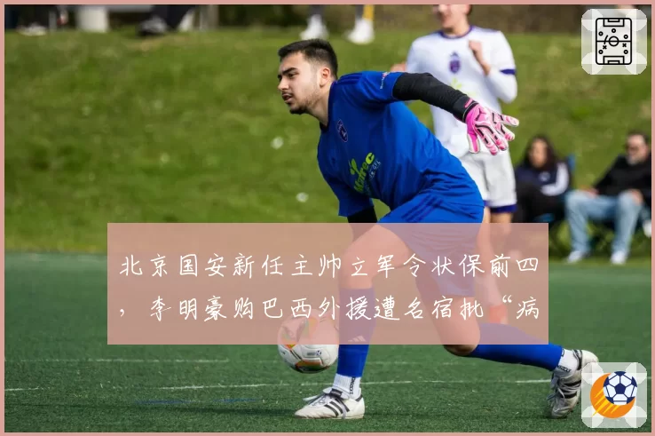 北京国安新任主帅立军令状保前四，李明豪购巴西外援遭名宿批“病急乱投医”
