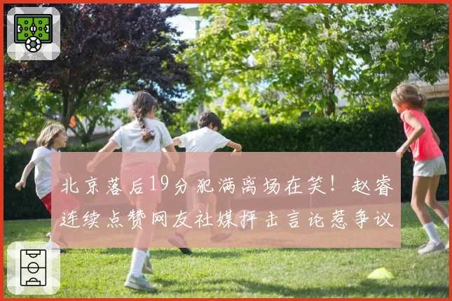 北京落后19分犯满离场在笑！赵睿连续点赞网友社媒抨击言论惹争议